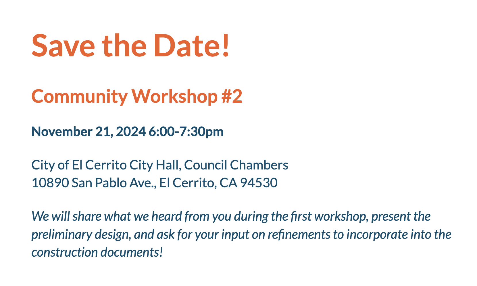 Save the Date! Community Workshop #2 November 21, 2024 6:00-7:30pm City of El Cerrito City Hall, Council Chambers 10890 San Pablo Ave., El Cerrito, CA 94530 We will share what we heard from you during the first workshop, present the preliminary design, and ask for your input on refinements to incorporate into the construction documents!